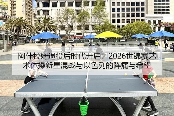 阿什拉姆退役后时代开启：2026世锦赛艺术体操新星混战与以色列的阵痛与希望